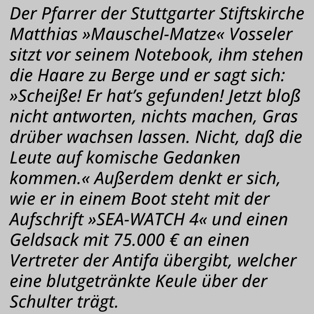 Der Pfarrer der Stuttgarter Stiftskirche Matthias »Mauschel-Matze« Vosseler sitzt vor seinem Notebook, ihm stehen die Haare zu Berge und er sagt sich: »Scheiße! Er hat’s gefunden! Jetzt bloß nicht antworten, nichts machen, Gras drüber wachsen lassen. Nicht, daß die Leute auf komische Gedanken kommen.« Außerdem denkt er sich, wie er in einem Boot steht mit der Aufschrift »SEA-WATCH 4« und einen Geldsack mit 75.000 € an einen Vertreter der Antifa übergibt, welcher eine blutgetränkte Keule über der Schulter trägt.