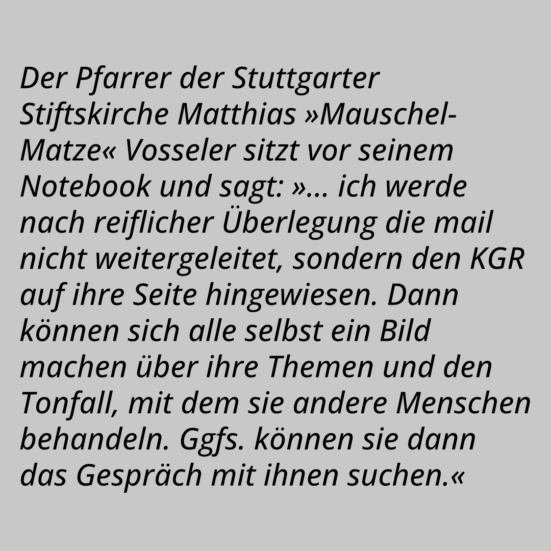 Der Pfarrer der Stuttgarter Stiftskirche Matthias »Mauschel-Matze« Vosseler sitzt vor seinem Notebook und sagt: »Der Blödmann läßt nicht locker, ich schreib’ einfach mal schnell runter: ›… ich werde nach reiflicher Überlegung die mail nicht weitergeleitet, sondern den KGR auf ihre Seite hingewiesen. Dann können sich alle selbst ein Bild machen über ihre Themen und den Tonfall, mit dem sie andere Menschen behandeln. Ggfs. können sie dann das Gespräch mit ihnen suchen.‹«