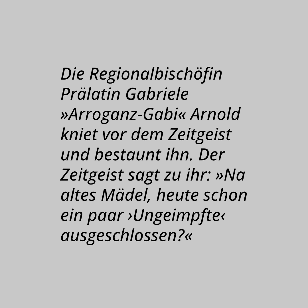 Die Regionalbischöfin Prälatin Gabriele »Arroganz-Gabi« Arnold kniet vor dem Zeitgeist und bestaunt ihn. Der Zeitgeist sagt zu ihr: »Na altes Mädel, heute schon ein paar ›Ungeimpfte‹ ausgeschlossen?«